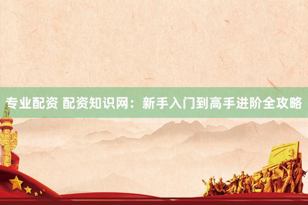 专业配资 配资知识网：新手入门到高手进阶全攻略