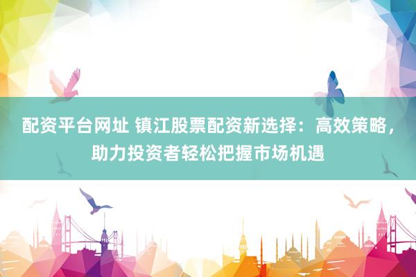 配资平台网址 镇江股票配资新选择：高效策略，助力投资者轻松把握市场机遇
