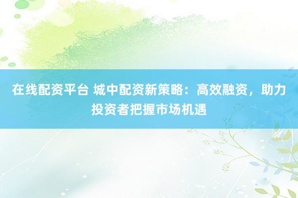 在线配资平台 城中配资新策略：高效融资，助力投资者把握市场机遇