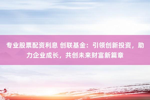 专业股票配资利息 创联基金：引领创新投资，助力企业成长，共创未来财富新篇章