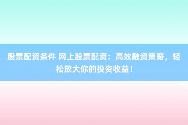 股票配资条件 网上股票配资：高效融资策略，轻松放大你的投资收益！