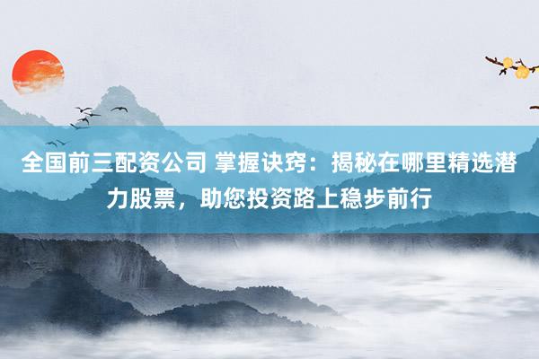 全国前三配资公司 掌握诀窍：揭秘在哪里精选潜力股票，助您投资路上稳步前行