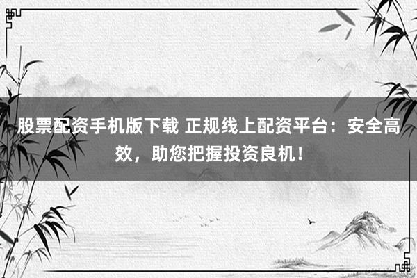 股票配资手机版下载 正规线上配资平台：安全高效，助您把握投资良机！