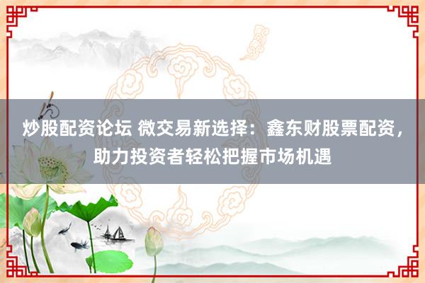 炒股配资论坛 微交易新选择：鑫东财股票配资，助力投资者轻松把握市场机遇