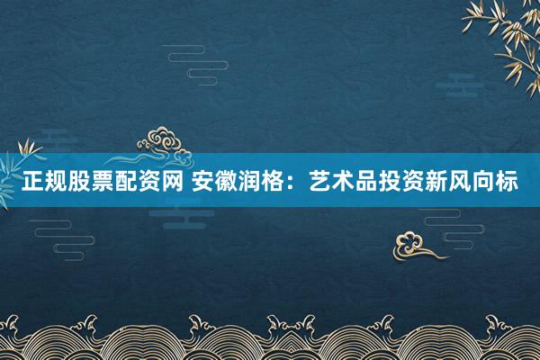 正规股票配资网 安徽润格：艺术品投资新风向标
