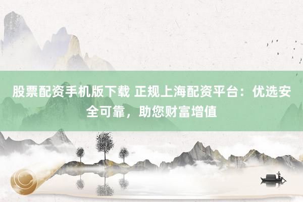 股票配资手机版下载 正规上海配资平台：优选安全可靠，助您财富增值