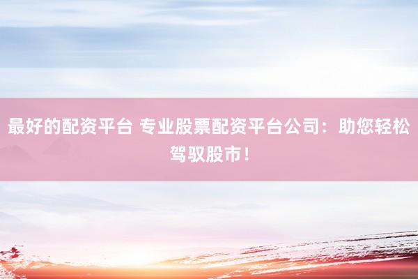 最好的配资平台 专业股票配资平台公司：助您轻松驾驭股市！