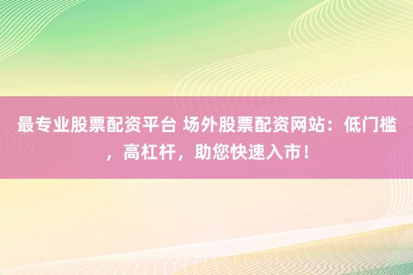 最专业股票配资平台 场外股票配资网站：低门槛，高杠杆，助您快速入市！