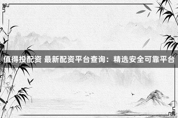 值得投配资 最新配资平台查询：精选安全可靠平台