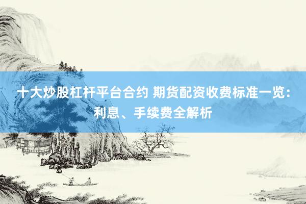 十大炒股杠杆平台合约 期货配资收费标准一览：利息、手续费全解析