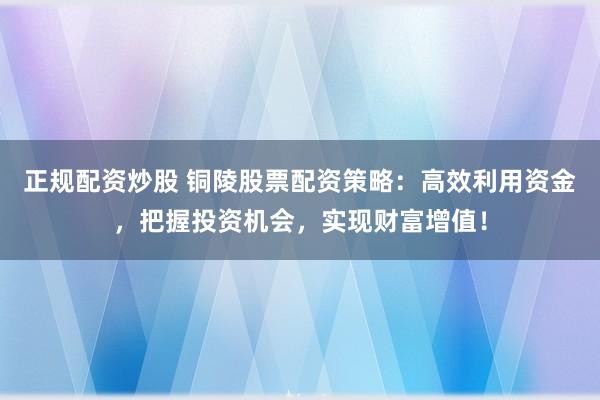 正规配资炒股 铜陵股票配资策略：高效利用资金，把握投资机会，实现财富增值！