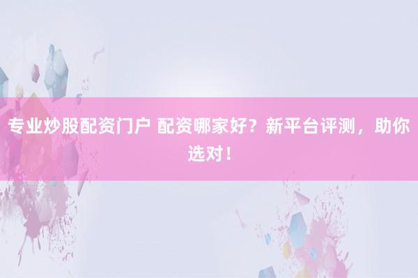 专业炒股配资门户 配资哪家好？新平台评测，助你选对！