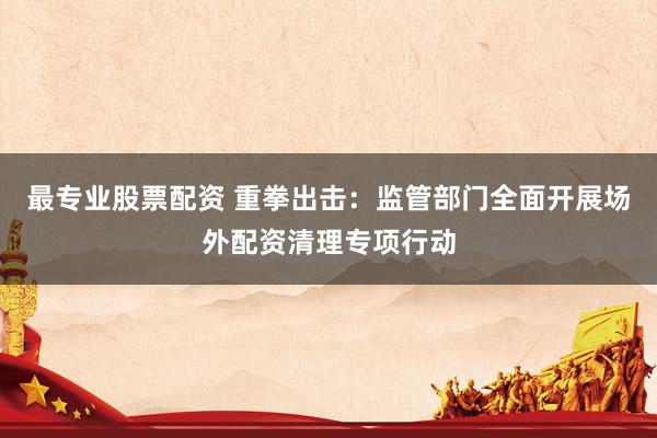 最专业股票配资 重拳出击：监管部门全面开展场外配资清理专项行动