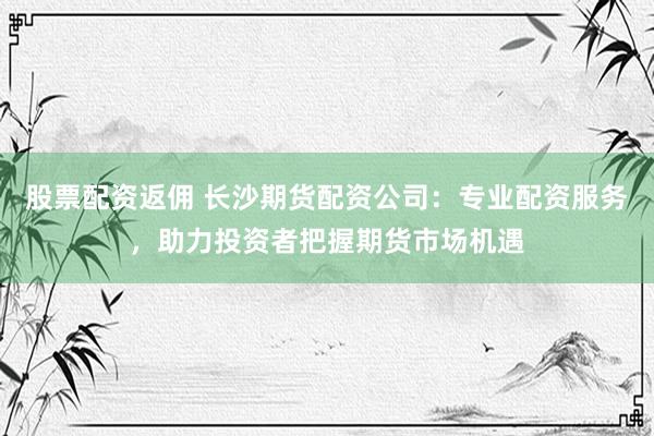 股票配资返佣 长沙期货配资公司：专业配资服务，助力投资者把握期货市场机遇