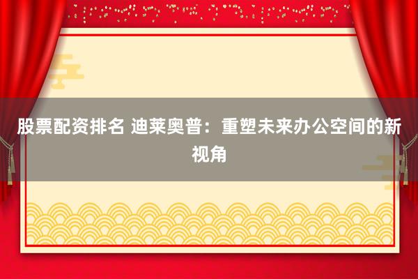 股票配资排名 迪莱奥普：重塑未来办公空间的新视角