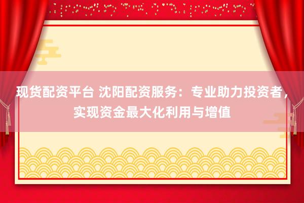 现货配资平台 沈阳配资服务：专业助力投资者，实现资金最大化利用与增值