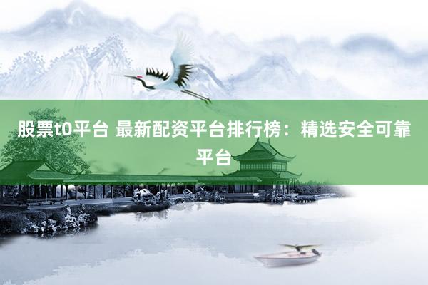 股票t0平台 最新配资平台排行榜：精选安全可靠平台