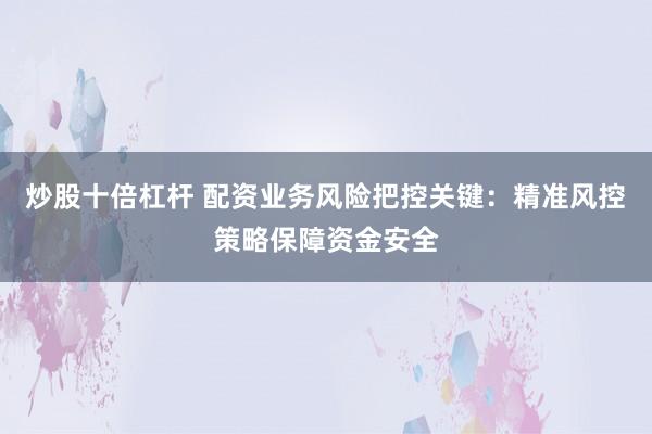 炒股十倍杠杆 配资业务风险把控关键：精准风控策略保障资金安全