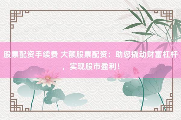 股票配资手续费 大额股票配资：助您撬动财富杠杆，实现股市盈利！