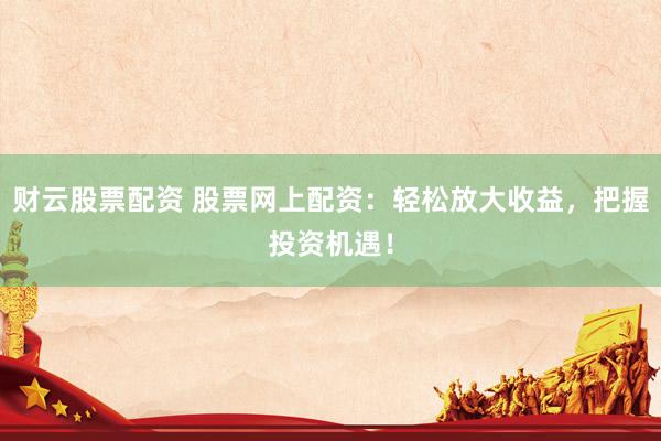 财云股票配资 股票网上配资：轻松放大收益，把握投资机遇！