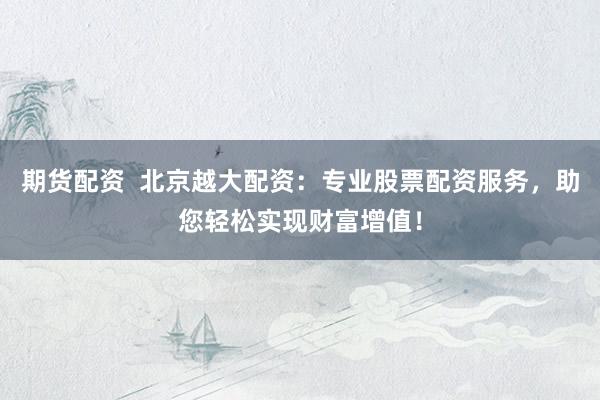 期货配资  北京越大配资：专业股票配资服务，助您轻松实现财富增值！