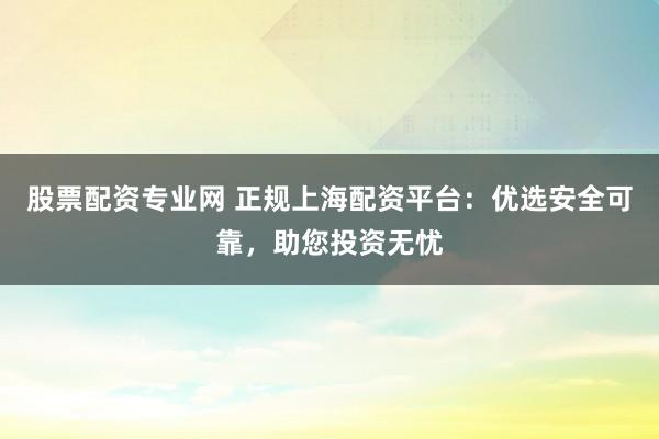 股票配资专业网 正规上海配资平台：优选安全可靠，助您投资无忧