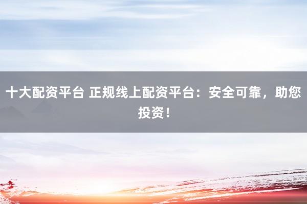 十大配资平台 正规线上配资平台：安全可靠，助您投资！