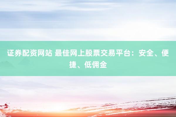 证券配资网站 最佳网上股票交易平台：安全、便捷、低佣金