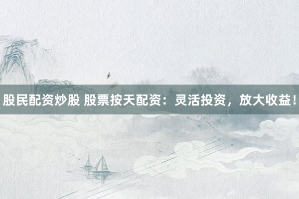 股民配资炒股 股票按天配资：灵活投资，放大收益！