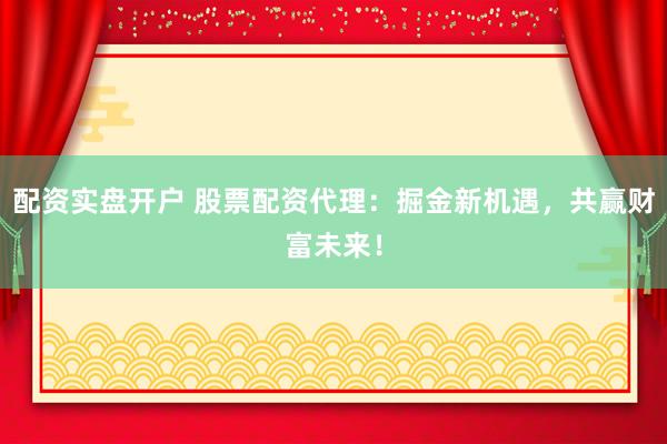 配资实盘开户 股票配资代理：掘金新机遇，共赢财富未来！