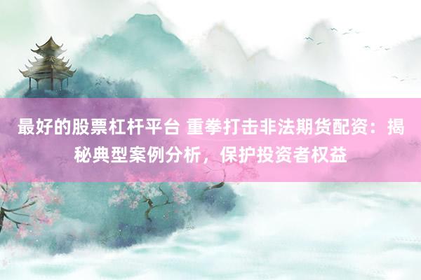 最好的股票杠杆平台 重拳打击非法期货配资：揭秘典型案例分析，保护投资者权益