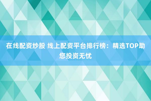 在线配资炒股 线上配资平台排行榜：精选TOP助您投资无忧