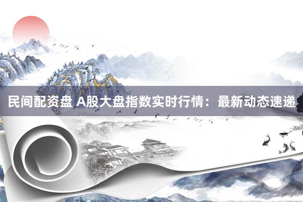 民间配资盘 A股大盘指数实时行情：最新动态速递