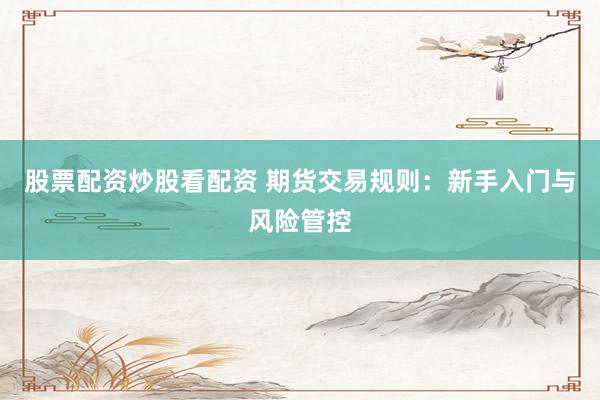 股票配资炒股看配资 期货交易规则：新手入门与风险管控