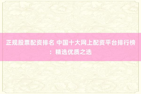 正规股票配资排名 中国十大网上配资平台排行榜：精选优质之选