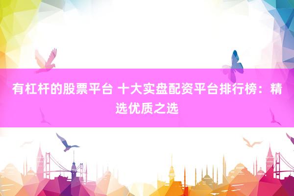有杠杆的股票平台 十大实盘配资平台排行榜：精选优质之选