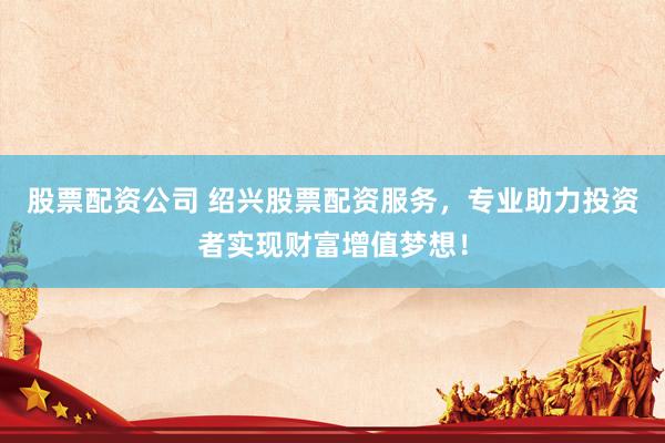 股票配资公司 绍兴股票配资服务，专业助力投资者实现财富增值梦想！