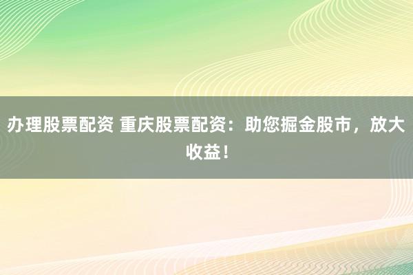 办理股票配资 重庆股票配资：助您掘金股市，放大收益！