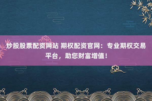炒股股票配资网站 期权配资官网：专业期权交易平台，助您财富增值！