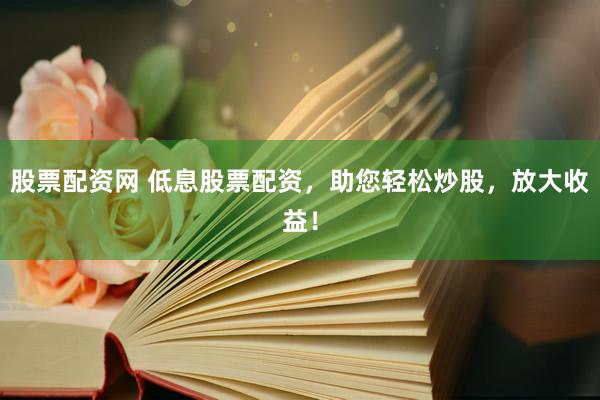 股票配资网 低息股票配资，助您轻松炒股，放大收益！