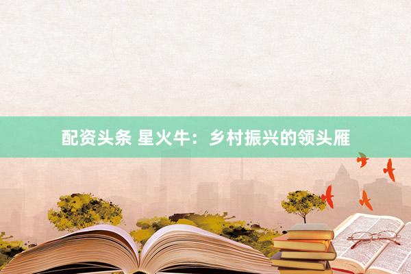 配资头条 星火牛：乡村振兴的领头雁