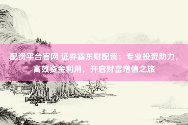 配资平台官网 证券鑫东财配资：专业投资助力，高效资金利用，开启财富增值之旅