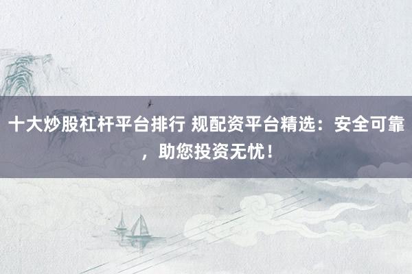 十大炒股杠杆平台排行 规配资平台精选：安全可靠，助您投资无忧！