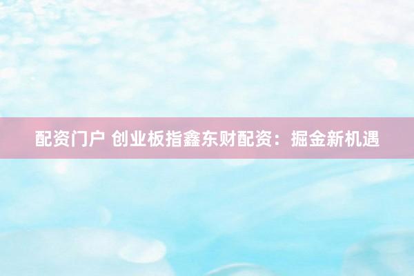 配资门户 创业板指鑫东财配资：掘金新机遇