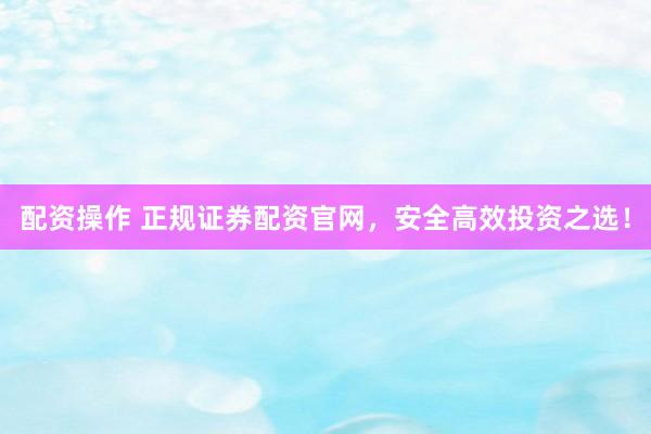 配资操作 正规证券配资官网，安全高效投资之选！