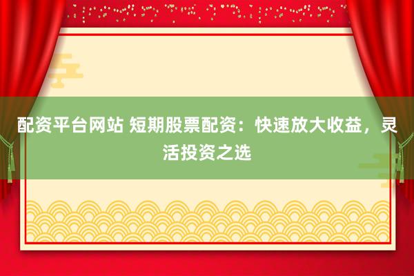 配资平台网站 短期股票配资：快速放大收益，灵活投资之选