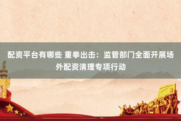 配资平台有哪些 重拳出击：监管部门全面开展场外配资清理专项行动