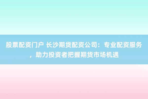 股票配资门户 长沙期货配资公司：专业配资服务，助力投资者把握期货市场机遇