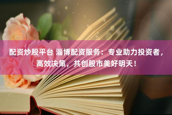 配资炒股平台 淄博配资服务：专业助力投资者，高效决策，共创股市美好明天！