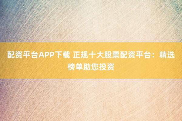配资平台APP下载 正规十大股票配资平台：精选榜单助您投资